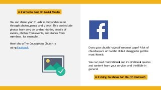 4.1 What to Post On Social Media
4.2 Using Facebook For Church Outreach
You can share your church’s story and mission
through photos, posts, and videos. This can include
photos from services and ministries, details of
events, photos from events, and stories from
members, for example.
Here’s how The Courageous Church is
using Facebook Does your church have a Facebook page? A lot of
churches are on Facebook but struggle to get the
most from it.
You can post motivational and inspirational quotes
and content from your services and the Bible in
general.
 