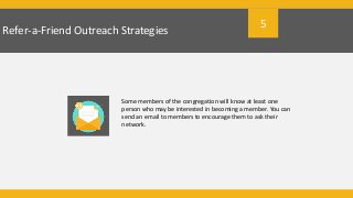 Refer-a-Friend Outreach Strategies
Some members of the congregation will know at least one
person who may be interested in becoming a member. You can
send an email to members to encourage them to ask their
network.
5
 
