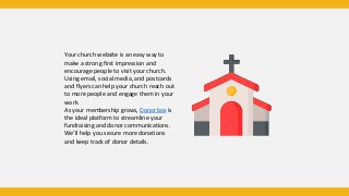Your church website is an easy way to
make a strong first impression and
encourage people to visit your church.
Using email, social media, and postcards
and flyers can help your church reach out
to more people and engage them in your
work.
As your membership grows, Donorbox is
the ideal platform to streamline your
fundraising and donor communications.
We’ll help you secure more donations
and keep track of donor details.
 