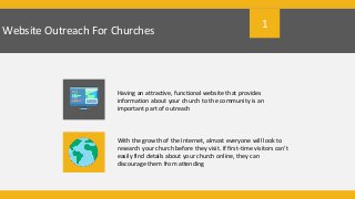 Website Outreach For Churches
Having an attractive, functional website that provides
information about your church to the community is an
important part of outreach
With the growth of the Internet, almost everyone will look to
research your church before they visit. If first-time visitors can’t
easily find details about your church online, they can
discourage them from attending
1
 