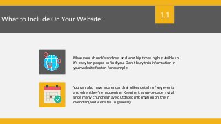 What to Include On Your Website
Make your church’s address and worship times highly visible so
it’s easy for people to find you. Don’t bury this information in
your website footer, for example
You can also have a calendar that offers details of key events
and when they’re happening. Keeping this up-to-date is vital
since many churches have outdated information on their
calendar (and websites in general)
1.1
 