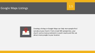 Google Maps Listings
Creating a listing on Google Maps can help more people find
out about your church. From a local SEO perspective, your
church can be more prominent in search results and this can
attract more people to your location
1.5
 