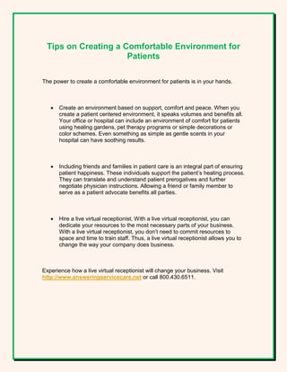 Tips on Creating a Comfortable Environment for
Patients
The power to create a comfortable environment for patients is in your hands.
 Create an environment based on support, comfort and peace. When you
create a patient centered environment, it speaks volumes and benefits all.
Your office or hospital can include an environment of comfort for patients
using healing gardens, pet therapy programs or simple decorations or
color schemes. Even something as simple as gentle scents in your
hospital can have soothing results.
 Including friends and families in patient care is an integral part of ensuring
patient happiness. These individuals support the patient’s healing process.
They can translate and understand patient prerogatives and further
negotiate physician instructions. Allowing a friend or family member to
serve as a patient advocate benefits all parties.
 Hire a live virtual receptionist. With a live virtual receptionist, you can
dedicate your resources to the most necessary parts of your business.
With a live virtual receptionist, you don’t need to commit resources to
space and time to train staff. Thus, a live virtual receptionist allows you to
change the way your company does business.
Experience how a live virtual receptionist will change your business. Visit
http://www.answeringservicecare.net or call 800.430.6511.
 
