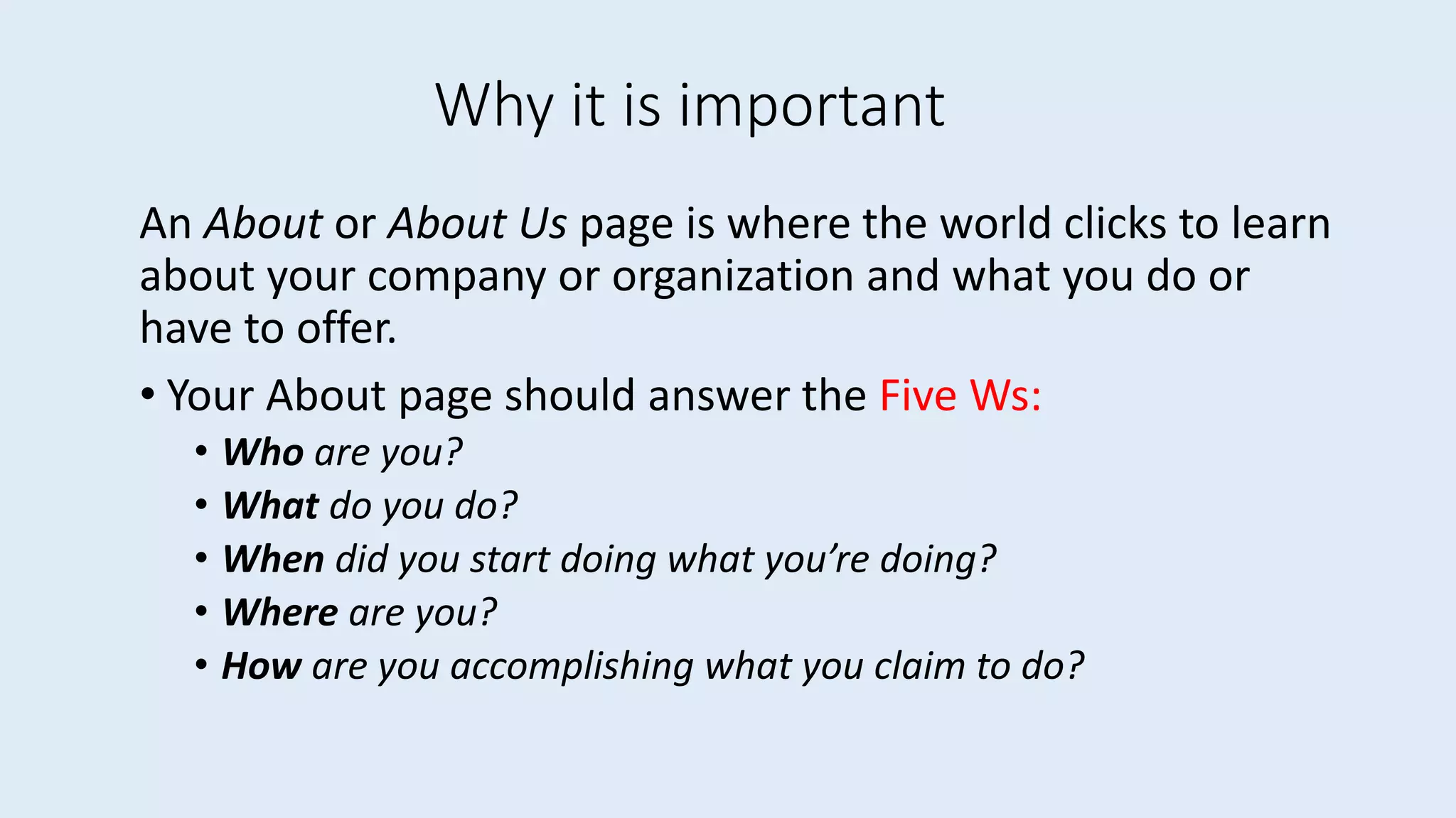 Why it is important
An About or About Us page is where the world clicks to learn
about your company or organization and what you do or
have to offer.
• Your About page should answer the Five Ws:
• Who are you?
• What do you do?
• When did you start doing what you’re doing?
• Where are you?
• How are you accomplishing what you claim to do?