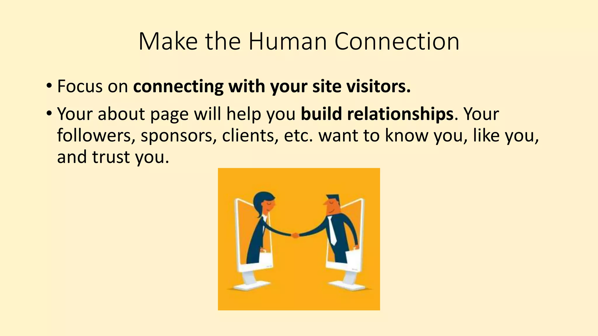 Make the Human Connection
• Focus on connecting with your site visitors.
• Your about page will help you build relationships. Your
followers, sponsors, clients, etc. want to know you, like you,
and trust you.