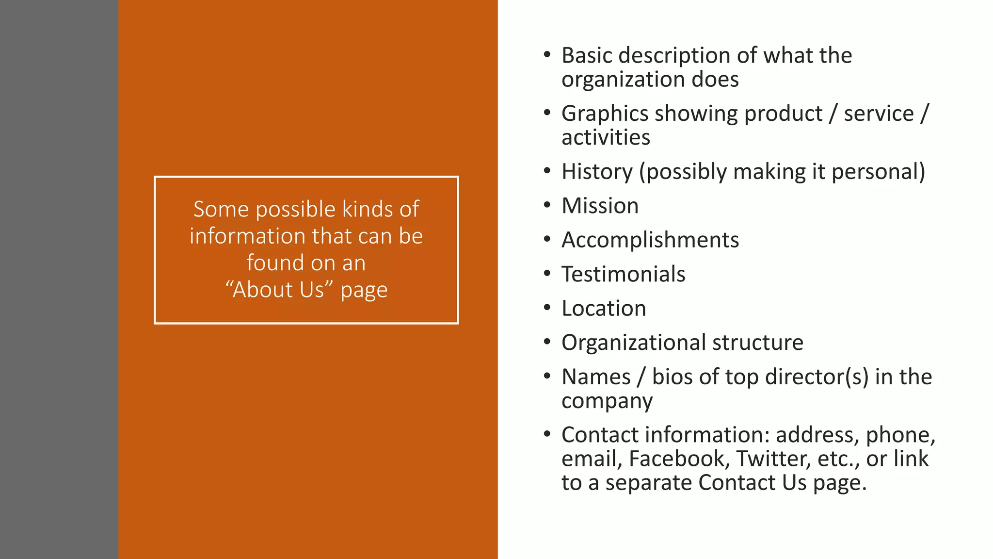 Some possible kinds of
information that can be
found on an
“About Us” page
• Basic description of what the
organization does
• Graphics showing product / service /
activities
• History (possibly making it personal)
• Mission
• Accomplishments
• Testimonials
• Location
• Organizational structure
• Names / bios of top director(s) in the
company
• Contact information: address, phone,
email, Facebook, Twitter, etc., or link
to a separate Contact Us page.