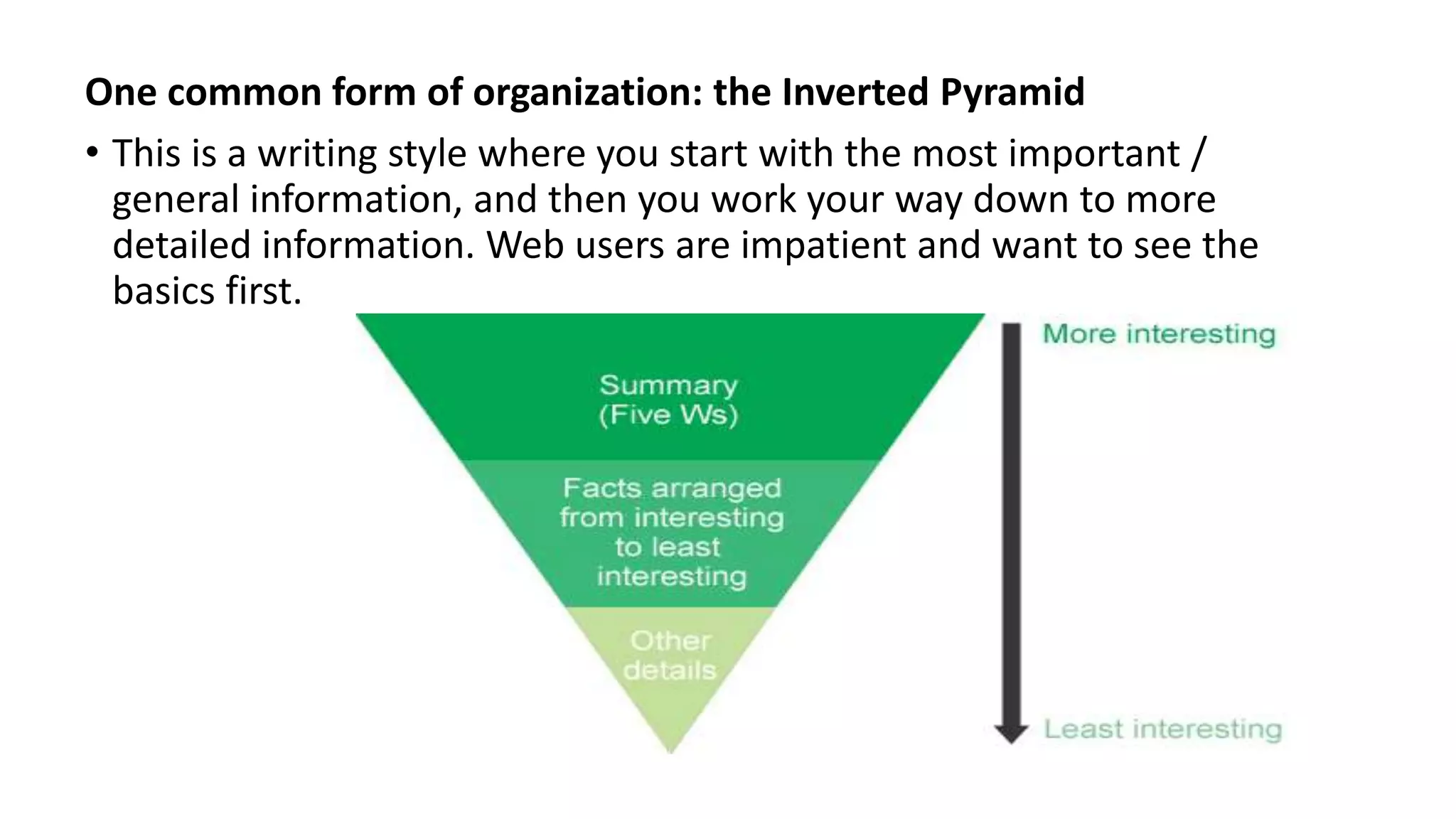 One common form of organization: the Inverted Pyramid
• This is a writing style where you start with the most important /
general information, and then you work your way down to more
detailed information. Web users are impatient and want to see the
basics first.