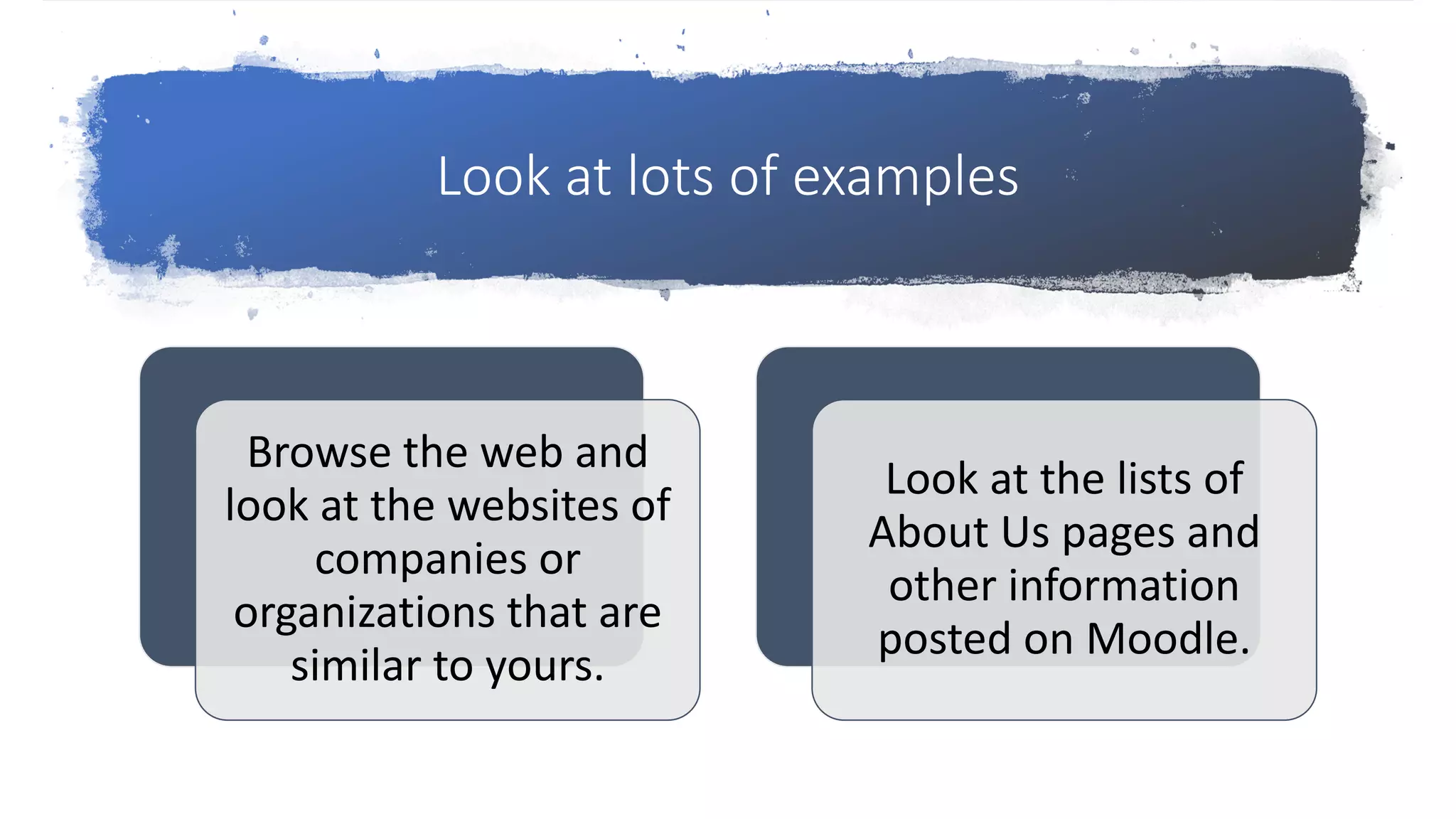 Look at lots of examples
Browse the web and
look at the websites of
companies or
organizations that are
similar to yours.
Look at the lists of
About Us pages and
other information
posted on Moodle.