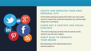 Continually putting out good stuff under your own name
starts to create that connection between you and the topic
target you’re aiming at.
C A R V E O U T A C O N T E N T A N D S O C I A L
S T R A T E G Y
G U E S T B L O G T O P R O M O T E
Y O U R B R A N D
C R E A T E A N D R E D E S I G N Y O U R O W N
P E R S O N A L S I T E
The trick to figuring out what kind of content works
best for you and your readers.
Start posting on sites who already have a
massive audience.
 