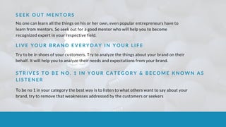 S E E K O U T M E N T O R S
No one can learn all the things on his or her own, even popular entrepreneurs have to
learn from mentors. So seek out for a good mentor who will help you to become
recognized expert in your respective field.
L I V E Y O U R B R A N D E V E R Y D A Y I N Y O U R L I F E
Try to be in shoes of your customers. Try to analyze the things about your brand on their
behalf. It will help you to analyze their needs and expectations from your brand.
S T R I V E S T O B E N O . 1 I N Y O U R C A T E G O R Y & B E C O M E K N O W N A S
L I S T E N E R
To be no 1 in your category the best way is to listen to what others want to say about your
brand, try to remove that weaknesses addressed by the customers or seekers
 