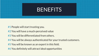 BENEFITS
#1 People will start trusting you.
#2 You will have a much-perceived value
#3 You will be differentiated from others.
#4 You will be always authenticated for your trusted customers.
#5 You will be known as an expert in this field.
#6 You definitely will attract ideal opportunities
 