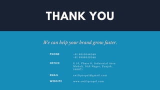 THANK YOU
We can help your brand grow faster.
+91 8010046046
+91 9988052046
E 55, Phase 8, Industrial Area
Mohali, SAS Nagar, Punjab,
160071
swiftpropel@gmail.com
www.swiftpropel.com
PHONE
OFFICE
EMAIL
WEBSITE
 