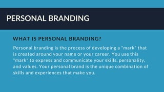 PERSONAL BRANDING
Personal branding is the process of developing a "mark" that
is created around your name or your career. You use this
"mark" to express and communicate your skills, personality,
and values. Your personal brand is the unique combination of
skills and experiences that make you. 
WHAT IS PERSONAL BRANDING?
 
