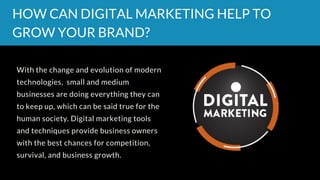 With the change and evolution of modern
technologies,  small and medium
businesses are doing everything they can
to keep up, which can be said true for the
human society. Digital marketing tools
and techniques provide business owners
with the best chances for competition,
survival, and business growth.
HOW CAN DIGITAL MARKETING HELP TO
GROW YOUR BRAND?
 