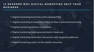 1 2 R E A S O N S W H Y D I G I T A L M A R K E T I N G H E L P Y O U R
B U S I N E S S
Digital marketing levels the online playing field.
Digital marketing is more cost-effective than traditional marketing
Digital marketing delivers conversion.
Digital marketing helps generate better revenues.
Digital marketing facilitates interaction with targeted audiences.
Digital marketing caters to the mobile consumer.
 