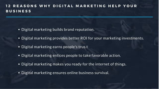 1 2 R E A S O N S W H Y D I G I T A L M A R K E T I N G H E L P Y O U R
B U S I N E S S
Digital marketing builds brand reputation.
Digital marketing provides better ROI for your marketing investments.
Digital marketing earns people's trus.t
Digital marketing entices people to take favorable action.
Digital marketing makes you ready for the internet of things.
Digital marketing ensures online business survival.
 