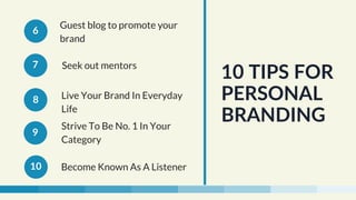 Guest blog to promote your
brand
Seek out mentors
Live Your Brand In Everyday
Life
Strive To Be No. 1 In Your
Category 
Become Known As A Listener
10 TIPS FOR
PERSONAL
BRANDING
6
7
8
9
10
 