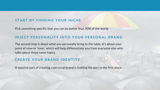 S T A R T B Y F I N D I N G Y O U R N I C H E
Pick something specific that you can do better than 90% of the world. 
I N J E C T P E R S O N A L I T Y I N T O Y O U R P E R S O N A L B R A N D
The second step is about what you personally bring to the table. It’s about your
point of view or ‘tone,’ which will help differentiate you from everyone else who
talks about those same topics.
C R E A T E Y O U R B R A N D I D E N T I T Y
A massive part of creating a personal brand is looking the part in the first place.
 