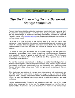 www.logicmovestorage.co.uk


 Tips On Discovering Secure Document
          Storage Companies

There is lots of essential information that businesses keep in the line of company. Such
documentation is important for the smooth operating of any organization. The way they
are kept and managed is essential in ensuring the company operates as expected.
There are secure safe document storage businesses that specialize in the provision of
such services at a cost.

The option of a good business is the starting point of a safe and secure data
management plan. Considering the nature of business that a business engages in, the
option of a reliable data management business is made. Firms that handle highly
sensitive info such as banks hospitals and schools or colleges require very secure
systems.

The status in which your documents are discovered         will figure out the option of a
management and storage facility. Many modern day          data management businesses
have logistical systems in place to deal with soft        information. This is because
technological innovations have since outfaced old          filing systems due to their
inconvenient and bulky nature.

The way the unwanted documents will be destroyed is another factor that you have to
think of. Even though the company might have stopped using the data in your custody,
they may still be extremely essential and other rival business es might take advantage if
the data is thrown about without care. That is why you should be cautious in the way
you destroy it.

If the businesses you contract to manage your documents do not have correct and
authentic destruction mechanisms in place, you ought to try and look for better
organized firms. There are companies that have modern day shredders that can do the
job right at your work location. Such are preferred for destruction as they will issue
certificates.

With the above sentiments in thoughts, it is notable that there are 3 vital factors to look
out for when choosing a firm for the job. The safety measures that then firm have in
location and the effectiveness with which it works are two main elements of importance.
 
