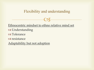 
Ethnocentric mindset to ethno relative mind set
 Understanding
 Tolerance
 resistance
Adaptability but not adoption
Flexibility and understanding
 