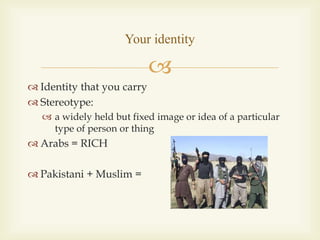 
 Identity that you carry
 Stereotype:
 a widely held but fixed image or idea of a particular
type of person or thing
 Arabs = RICH
 Pakistani + Muslim =
Your identity
 