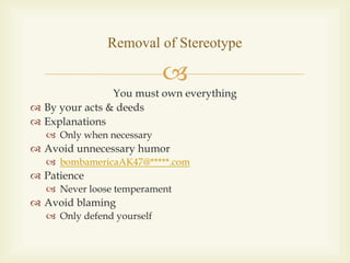
You must own everything
 By your acts & deeds
 Explanations
 Only when necessary
 Avoid unnecessary humor
 bombamericaAK47@*****.com
 Patience
 Never loose temperament
 Avoid blaming
 Only defend yourself
Removal of Stereotype
 