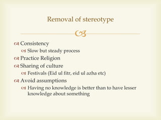 
 Consistency
 Slow but steady process
 Practice Religion
 Sharing of culture
 Festivals (Eid ul fitr, eid ul azha etc)
 Avoid assumptions
 Having no knowledge is better than to have lesser
knowledge about something
Removal of stereotype
 
