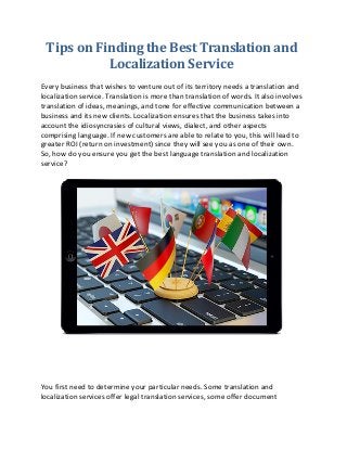 Tips on Finding the Best Translation and
Localization Service
Every business that wishes to venture out of its territory needs a translation and
localization service. Translation is more than translation of words. It also involves
translation of ideas, meanings, and tone for effective communication between a
business and its new clients. Localization ensures that the business takes into
account the idiosyncrasies of cultural views, dialect, and other aspects
comprising language. If new customers are able to relate to you, this will lead to
greater ROI (return on investment) since they will see you as one of their own.
So, how do you ensure you get the best language translation and localization
service?
You first need to determine your particular needs. Some translation and
localization services offer legal translation services, some offer document
 