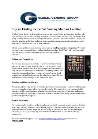 Tips on Finding the Perfect Vending Machine Location
While it’s true that a vending machine business can be profitable and lucrative, it only works
if you’re able to place your vending machines in locations that result in sales. No matter how
many vending machines you have in your network, you can’t make money unless people are
actually using them. Finding and securing the perfect vending machine location is critical if
you want to ensure the success of your business.
Global Vending Group is an industry leader among vending machine companies. We want
our customers to succeed in this challenging but rewarding field. That’s why we’ve cooked
up a few simple tips for finding the perfect vending machine
location:
Volume and Competition
As you may have guessed, volume is an important factor in the
location of your vending machine. But it’s not just about traffic.
High volume areas are excellent places to put vending machines
only if there are no easy food alternatives. Shopping centers and
gyms, for instance, have high volumes of people but low food
competition. A mall food court, on the other hand, might be less
lucrative due to the variety of food choices on offer.
Vending Machine Age Groups
Vending machines rely heavily on impulse purchases to make money. Children and teenagers
have poor impulse control when compared to adults. This means that your most profitable
machines will be placed in areas where children or teens congregate. Shopping malls (away
from the food court, of course), toy stores, and other children/teen-heavy environments make
great vending machine spaces.
Captive Customers
Any place people have to sit and wait makes an excellent vending machine location. Explore
your target territory and make a careful note of places like bus stops, airports, train stations,
and anywhere else people might get stuck waiting in line or for a ride. People get hungry
when they’re bored, meaning any place boredom or time spent is a powerful vending
opportunity.
For more information please visit www.GlobalVendingGroup.com or contact us at
800.592.4220.
 