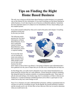 Tips on Finding the Right
               Home Based Business
The only way to keep up with the latest about Starting an online business is to constantly
stay on the lookout for new information. If you read everything you find about Starting an
online business, it won't take long for you to become an influential authority. Sometimes
the most important aspects of a subject are not immediately obvious. Keep reading to get
the complete picture.

If you find yourself confused by what you've read to this point, don't despair. Everything
should be crystal clear
by the time you finish.

The following article
presents the very latest
information on Home
Based Business. If you
have a particular
interest in Home
Based Business, then
this informative article
is required reading.

If you are like most
you are looking for
some extra money in
these recession times.
Many people would
love to start a home
business but don't
know where to start or how to go about it. I am going to dispense some information that i
have gathered over the years in hopes that you can take away something that can help you.

So first things first, you really need to determine if you want a home based business or a
home based job, because they are vastly different. A home based job would be something
like doing the books for someone remotely or word processing/data entry. These types of
jobs do exist and will pay a low hourly wage, but it is consistent, so if that is what you are
looking for, I would recommend workathomecareers.com as that is a good spot or even
wahm.com as they have some listings as well.

Now if it is a business you seek, understand that in business, nothing is guaranteed and you
will have to work for everything you get. On the flipside, the income potential is limitless
and the rewards can be vast. So now that we have that our of the way we need to determine
what you would want to do.
 