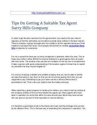 http://www.pollardwilliams.com.au/



Tips On Getting A Suitable Tax Agent
Surry Hills Company

In order to get the best services from the government, you need to file your returns
regularly so that the authorities can be able to provide basic utilities in the best manner.
There is however a group of people who are unable to do this regularly because of their
inability to calculate their taxes. Such people should look for reliable accountant Surry
hills companies for assistance.



It is not a secret that there are so many companies in operation within the area. This at
times may make it rather difficult for anyone looking for a good agency that can assist
with their taxes. The taxation rules are also too complex for the lay man to comprehend.
It takes a person with good understanding of the taxation regime to know how to exploit
any benefits that they may be eligible for.



It is only by choosing a reliable and suitable company that you can be able to identify
any laws that work in your favor so that you do not end up paying more than you are
supposed to pay. Defaulting to pay your taxes can be a serious offense that is
punishable in law. That is why you need to treat the matter seriously.



When selecting a good company to handle such matters, you need to start by looking at
the company profiles to find out how reliable the agents are. Many agents who have
been in operation for some time within the area should have clients they have served
who can give an account of their reputation in service delivery.



It is therefore a good idea to talk to the clients who have had the privilege to be served
by the different firms. This is the best way of evaluating the companies in operation. You
 