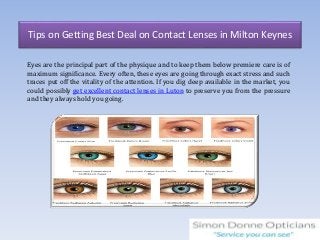 Tips on Getting Best Deal on Contact Lenses in Milton Keynes
Eyes are the principal part of the physique and to keep them below premiere care is of
maximum significance. Every often, these eyes are going through exact stress and such
traces put off the vitality of the attention. If you dig deep available in the market, you
could possibly get excellent contact lenses in Luton to preserve you from the pressure
and they always hold you going.
 