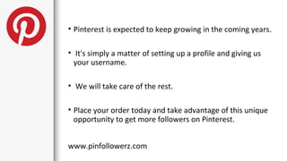 • Pinterest is expected to keep growing in the coming years.

• It's simply a matter of setting up a profile and giving us
  your username.

• We will take care of the rest.

• Place your order today and take advantage of this unique
  opportunity to get more followers on Pinterest.


www.pinfollowerz.com
 