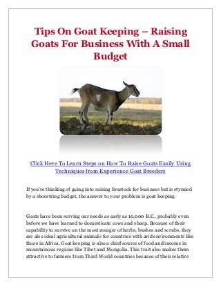 Tips On Goat Keeping – Raising
  Goats For Business With A Small
              Budget




 Click Here To Learn Steps on How To Raise Goats Easily Using
          Techniques from Experience Goat Breeders


If you're thinking of going into raising livestock for business but is stymied
by a shoestring budget, the answer to your problem is goat keeping.



Goats have been serving our needs as early as 10,000 B.C., probably even
before we have learned to domesticate cows and sheep. Because of their
capability to survive on the most meager of herbs, bushes and scrubs, they
are also ideal agricultural animals for countries with arid environments like
those in Africa. Goat keeping is also a chief source of food and income in
mountainous regions like Tibet and Mongolia. This trait also makes them
attractive to farmers from Third World countries because of their relative
 