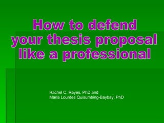 How to defend  your thesis proposal  like a professional Rachel C. Reyes, PhD and  Maria Lourdes Quisumbing-Baybay, PhD 