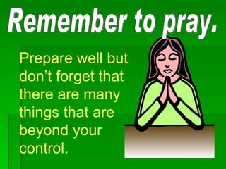 Remember to pray. Prepare well but don’t forget that there are many things that are beyond your control.  