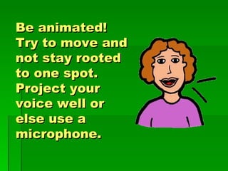 Be animated!  Try to move and not stay rooted to one spot.  Project your voice well or else use a microphone. 