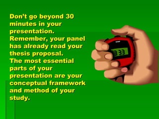 Don’t go beyond 30 minutes in your presentation.  Remember, your panel has already read your thesis proposal.  The most essential parts of your presentation are your  conceptual framework and method of your study.  