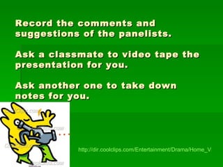 Record the comments and suggestions of the panelists. Ask a classmate to video tape the presentation for you. Ask another one to take down notes for you.   http://dir.coolclips.com/Entertainment/Drama/Home_Video/Video_Cameras/taking_a_video_-_cartoon_peop2497.html 