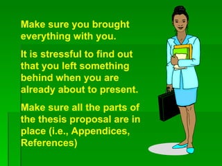 Make sure you brought everything with you.  It is stressful to find out that you left something behind when you are already about to present.  Make sure all the parts of the thesis proposal are in place (i.e., Appendices, References) 