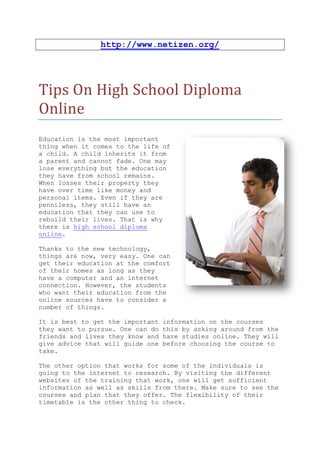 http://www.netizen.org/




Tips On High School Diploma
Online
Education is the most important
thing when it comes to the life of
a child. A child inherits it from
a parent and cannot fade. One may
lose everything but the education
they have from school remains.
When losses their property they
have over time like money and
personal items. Even if they are
penniless, they still have an
education that they can use to
rebuild their lives. That is why
there is high school diploma
online.

Thanks to the new technology,
things are now, very easy. One can
get their education at the comfort
of their homes as long as they
have a computer and an internet
connection. However, the students
who want their education from the
online sources have to consider a
number of things.

It is best to get the important   information on the courses
they want to pursue. One can do   this by asking around from the
friends and lives they know and   have studies online. They will
give advice that will guide one   before choosing the course to
take.

The other option that works for some of the individuals is
going to the internet to research. By visiting the different
websites of the training that work, one will get sufficient
information as well as skills from there. Make sure to see the
courses and plan that they offer. The flexibility of their
timetable is the other thing to check.
 