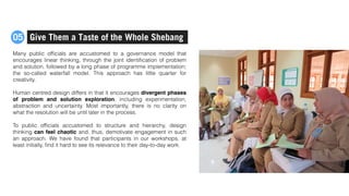 Many public ofﬁcials are accustomed to a governance model that
encourages linear thinking, through the joint identiﬁcation of problem
and solution, followed by a long phase of programme implementation;
the so-called waterfall model. This approach has little quarter for
creativity.
Human centred design differs in that it encourages divergent phases
of problem and solution exploration, including experimentation,
abstraction and uncertainty. Most importantly, there is no clarity on
what the resolution will be until later in the process.
To public ofﬁcials accustomed to structure and hierarchy, design
thinking can feel chaotic and, thus, demotivate engagement in such
an approach. We have found that participants in our workshops, at
least initially, ﬁnd it hard to see its relevance to their day-to-day work.
Give Them a Taste of the Whole Shebang05
 