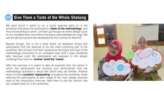 We have found it useful to run a quick exercise early on in the
workshop that gives the participants a taste of the methodology, and
thus of everything to come. Let them go through an entire design cycle
on an unrelated topic and without having to acknowledge the lingo. We
use the gift-giving exercise developed by the d.school at Stanford.
Beware though, this is not a silver bullet, as feedback shows that
participants ﬁnd this exercise to be the most confusing part of the
workshop. But at least it let them experience the highs and lows of the
methodology connected to an unrelated topic and it pays dividends
later because once the participants are exposed to the design
challenge they have an ‘anchor’ amid the ‘chaos’.
After this exercise it is useful to take an example from the sector in
which the participants are working and demonstrate how the
methodology achieved a result with which they are familiar. Another
tactic involves constant ‘signposting’ throughout the workshop. Keep
referring the participants at each stage of the main design exercise
back to the introductory exercise. Help them to use the ‘anchor’ that
you created early on in the workshop.
Give Them a Taste of the Whole Shebang05
 