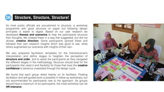 As most public ofﬁcials are accustomed to structure, a workshop
programme with good structure on paper but following design
principles is easier to digest. Based on our user research we
developed themes and scenarios to help the participants structure
their thoughts. We created these in a way that suggested, but did not
dictate, creative direction. Some participants ignored these and
followed their own research insights which was good to see, while
others augmented our scenarios with insights of their own.
We also prepared facilitation templates for the theme/scenario
interpretation and deﬁne stages to heighten the perception of
structure and order, and to assist the participants as they navigated
the different stages in the methodology. Structure should exist for the
participants that need it and ﬂexibility for those that have the creative
conﬁdence to advance unassisted through the design cycle.
We found that each group relied heavily on its facilitator. Floating
facilitation and self-guided work is possible in follow-up workshops, but
not recommended for participants new to the approach. As groups
should have a maximum of six participants, the initial workshop can be
HR intensive.
Structure, Structure, Structure!06
 