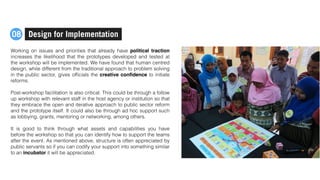 Working on issues and priorities that already have political traction
increases the likelihood that the prototypes developed and tested at
the workshop will be implemented. We have found that human centred
design, while different from the traditional approach to problem solving
in the public sector, gives ofﬁcials the creative conﬁdence to initiate
reforms.
Post-workshop facilitation is also critical. This could be through a follow
up workshop with relevant staff in the host agency or institution so that
they embrace the open and iterative approach to public sector reform
and the prototype itself. It could also be through ad hoc support such
as lobbying, grants, mentoring or networking, among others.
It is good to think through what assets and capabilities you have
before the workshop so that you can identify how to support the teams
after the event. As mentioned above, structure is often appreciated by
public servants so if you can codify your support into something similar
to an incubator it will be appreciated.
Design for Implementation08
 