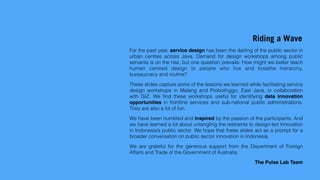 Riding a Wave
For the past year, service design has been the darling of the public sector in
urban centres across Java. Demand for design workshops among public
servants is on the rise, but one question prevails: How might we better teach
human centred design to people who live and breathe hierarchy,
bureaucracy and routine?
These slides capture some of the lessons we learned while facilitating service
design workshops in Malang and Probolinggo, East Java, in collaboration
with GIZ. We ﬁnd these workshops useful for identifying data innovation
opportunities in frontline services and sub-national public administrations.
They are also a lot of fun.
We have been humbled and inspired by the passion of the participants. And
we have learned a lot about untangling the restraints to design-led innovation
in Indonesia’s public sector. We hope that these slides act as a prompt for a
broader conversation on public sector innovation in Indonesia.
We are grateful for the generous support from the Department of Foreign
Affairs and Trade of the Government of Australia.
The Pulse Lab Team
 