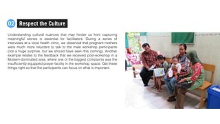 Understanding cultural nuances that may hinder us from capturing
meaningful stories is essential for facilitators. During a series of
interviews at a local health clinic, we observed that pregnant mothers
were much more reluctant to talk to the male workshop participants
(not a huge surprise, but we should have seen this coming). Another
example relates to the feedback that we received post-workshop in a
Moslem-dominated area, where one of the biggest complaints was the
insufﬁciently equipped prayer facility in the workshop space. Get these
things right so that the participants can focus on what is important.
Respect the Culture02
 