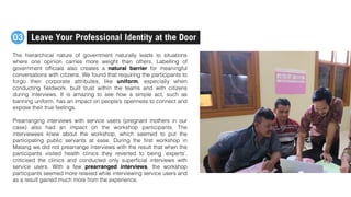 The hierarchical nature of government naturally leads to situations
where one opinion carries more weight than others. Labelling of
government ofﬁcials also creates a natural barrier for meaningful
conversations with citizens. We found that requiring the participants to
forgo their corporate attributes, like uniform, especially when
conducting ﬁeldwork, built trust within the teams and with citizens
during interviews. It is amazing to see how a simple act, such as
banning uniform, has an impact on people’s openness to connect and
expose their true feelings.
Prearranging interviews with service users (pregnant  mothers in our
case) also had an impact on the workshop participants. The
interviewees knew about the workshop, which seemed to put the
participating public servants at ease. During the ﬁrst workshop in
Malang we did not prearrange interviews with the result that when the
participants visited health clinics they reverted to being ‘experts’,
criticised the clinics and conducted only superﬁcial interviews with
service users. With a few prearranged interviews, the workshop
participants seemed more relaxed while interviewing service users and
as a result gained much more from the experience.
Leave Your Professional Identity at the Door03
 