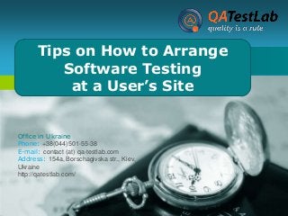 Tips on How to Arrange
LOGO
Software Testing
at a User’s Site
Company

Office in Ukraine
Phone: +38(044)501-55-38
E-mail: contact (at) qa-testlab.com
Address: 154a, Borschagivska str., Kiev,
Ukraine
http://qatestlab.com/

 