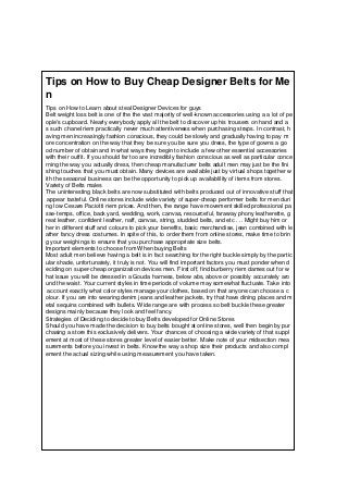 Tips on How to Buy Cheap Designer Belts for Me
n
Tips on How to Learn about steal Designer Devices for guys
Belt weight loss belt is one of the the vast majority of well-known accessories using a a lot of pe
ople's cupboard. Nearly everybody apply all the belt to discover up his trousers on hand and a
s such chanel riem practically never much attentiveness when purchasing straps. In contrast, h
aving men increasingly fashion conscious, they could be slowly and gradually having to pay m
ore concentration on the way that they be sure you be sure you dress, the type of gowns a go
od number of obtain and in what ways they begin to include a few other essential accessories
with their outfit. If you should far too are incredibly fashion conscious as well as particular conce
rning the way you actually dress, then cheap manufacturer belts adult men may just be the fini
shing touches that you must obtain. Many devices are available just by virtual shops together w
ith the seasonal business can be the opportunity to pick up availablility of items from stores.
Variety of Belts males
The uninteresting black belts are now substituted with belts produced out of innovative stuff that
appear tasteful. Online stores include wide variety of super-cheap performer belts for men duri
ng low Cesare Paciotti riem prices. And then, the range have movement skilled professional pa
sse-temps, office, back yard, wedding, work, canvas, resourceful, faraway phony leatherette, g
reat leather, confident leather, naff, canvas, string, studded belts, and etc . .. Might buy him or
her in different stuff and colours to pick your benefits, basic merchandise, jean combined with le
ather fancy dress costumes. In spite of this, to order them from online stores, make time to brin
g your weighings to ensure that you purchase appropriate size belts.
Important elements to choose from When buying Belts
Most adult men believe having a belt is in fact searching for the right buckle simply by the partic
ular shade, unfortunately, it truly is not. You will find important factors you must ponder when d
eciding on super-cheap organization devices men. First off, find burberry riem dames out for w
hat issue you will be dressed in a Gouda harness, below abs, above or possibly accurately aro
und the waist. Your current styles in time periods of volume may somewhat fluctuate. Take into
account exactly what color styles manage your clothes, based on that anyone can choose a c
olour. If you are into wearing denim jeans and leather jackets, try that have dining places and m
etal sequins combined with bullets. Wide range are with process so belt buckle these greater
designs mainly because they look and feel fancy.
Strategies of Deciding to decide to buy Belts developed for Online Stores
Should you have made the decision to buy belts bought at online stores, well then begin by pur
chasing a store this exclusively delivers. Your chances of choosing a wide variety of that suppl
ement at most of these stores greater level of easier better. Make note of your midsection mea
surements before you invest in belts. Know the way a shop size their products and also compl
ement the actual sizing while using measurement you have taken.
 